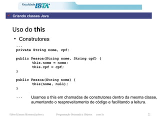 Uso do  this Construtores ... private String nome, cpf; public Pessoa(String nome, String cpf) { this.nome = nome; this.cpf = cpf; } public Pessoa(String nome) { this(nome, null); } ... Usamos o this em chamadas de construtores dentro da mesma classe, aumentando o reaproveitamento de código e facilitando a leitura. Criando classes Java 