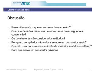 Discussão Resumidamente o que uma classe Java contém?  Qual a ordem dos membros de uma classe Java segundo a convenção? Os construtores são considerados métodos? Por que o compilador não coloca sempre um construtor vazio? Quando usar construtores ao invés de métodos mutators (setters)? Para que serve um construtor privado? Criando classes Java 
