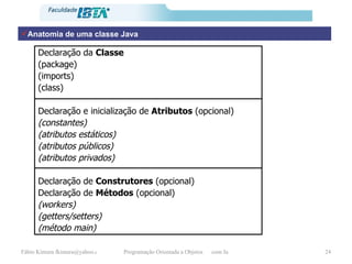Anatomia de uma classe Java Declaração da  Classe (package) (imports) (class) Declaração e inicialização de  Atributos  (opcional) (constantes) (atributos estáticos) (atributos públicos) (atributos privados) Declaração de  Construtores  (opcional) Declaração de  Métodos  (opcional) (workers) (getters/setters) (método main) 