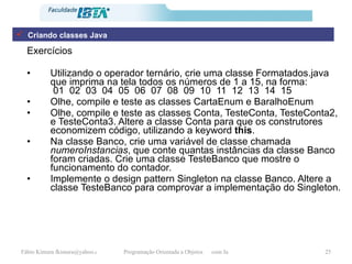 Exercícios Utilizando o operador ternário, crie uma classe Formatados.java que imprima na tela todos os números de 1 a 15, na forma:  01  02  03  04  05  06  07  08  09  10  11  12  13  14  15 Olhe, compile e teste as classes CartaEnum e BaralhoEnum Olhe, compile e teste as classes Conta, TesteConta, TesteConta2, e TesteConta3. Altere a classe Conta para que os construtores economizem código, utilizando a keyword  this . Na classe Banco, crie uma variável de classe chamada  numeroInstancias , que conte quantas instâncias da classe Banco foram criadas. Crie uma classe TesteBanco que mostre o funcionamento do contador. Implemente o design pattern Singleton na classe Banco. Altere a classe TesteBanco para comprovar a implementação do Singleton. Criando classes Java 