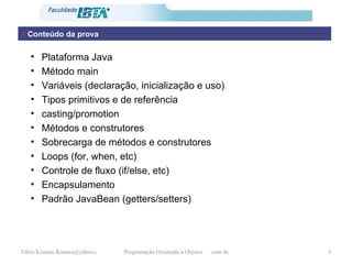 Conteúdo da prova Plataforma Java Método main Variáveis (declaração, inicialização e uso) Tipos primitivos e de referência casting/promotion Métodos e construtores Sobrecarga de métodos e construtores Loops (for, when, etc) Controle de fluxo (if/else, etc) Encapsulamento Padrão JavaBean (getters/setters) 