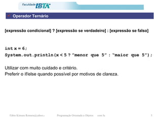 Operador Ternário [expressão condicional] ? [expressão se verdadeiro] : [expressão se falso] int   x   =   6; System.out.println(x   <   5   ?   ”menor que 5”   :   “maior que 5”); Utilizar com muito cuidado e critério. Preferir o if/else quando possível por motivos de clareza. 
