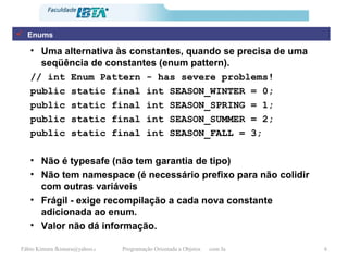 Uma alternativa às constantes, quando se precisa de uma seqüência de constantes (enum pattern). // int Enum Pattern - has severe problems!  public static final int SEASON_WINTER = 0;  public static final int SEASON_SPRING = 1;  public static final int SEASON_SUMMER = 2;  public static final int SEASON_FALL = 3;  Não é typesafe (não tem garantia de tipo) Não tem namespace (é necessário prefixo para não colidir com outras variáveis Frágil - exige recompilação a cada nova constante adicionada ao enum. Valor não dá informação. Enums 