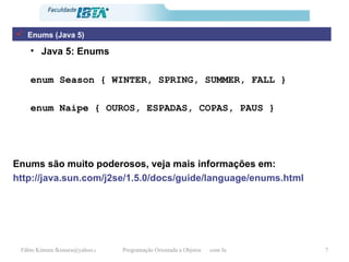 Java 5: Enums enum Season { WINTER, SPRING, SUMMER, FALL } enum Naipe { OUROS, ESPADAS, COPAS, PAUS } Enums são muito poderosos, veja mais informações em: http://java.sun.com/j2se/1.5.0/docs/guide/language/enums.html Enums (Java 5) 