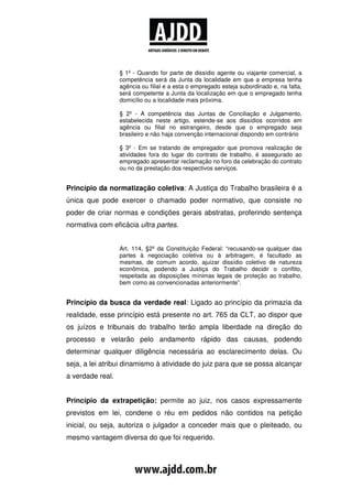 § 1º - Quando for parte de dissídio agente ou viajante comercial, a
                  competência será da Junta da localidade em que a empresa tenha
                  agência ou filial e a esta o empregado esteja subordinado e, na falta,
                  será competente a Junta da localização em que o empregado tenha
                  domicílio ou a localidade mais próxima.

                  § 2º - A competência das Juntas de Conciliação e Julgamento,
                  estabelecida neste artigo, estende-se aos dissídios ocorridos em
                  agência ou filial no estrangeiro, desde que o empregado seja
                  brasileiro e não haja convenção internacional dispondo em contrário

                  § 3º - Em se tratando de empregador que promova realização de
                  atividades fora do lugar do contrato de trabalho, é assegurado ao
                  empregado apresentar reclamação no foro da celebração do contrato
                  ou no da prestação dos respectivos serviços.


Princípio da normatização coletiva: A Justiça do Trabalho brasileira é a
única que pode exercer o chamado poder normativo, que consiste no
poder de criar normas e condições gerais abstratas, proferindo sentença
normativa com eficácia ultra partes.


                  Art. 114, §2º da Constituição Federal: “recusando-se qualquer das
                  partes à negociação coletiva ou à arbitragem, é facultado as
                  mesmas, de comum acordo, ajuizar dissídio coletivo de natureza
                  econômica, podendo a Justiça do Trabalho decidir o conflito,
                  respeitada as disposições mínimas legais de proteção ao trabalho,
                  bem como as convencionadas anteriormente”.


Princípio da busca da verdade real: Ligado ao princípio da primazia da
realidade, esse princípio está presente no art. 765 da CLT, ao dispor que
os juízos e tribunais do trabalho terão ampla liberdade na direção do
processo e velarão pelo andamento rápido das causas, podendo
determinar qualquer diligência necessária ao esclarecimento delas. Ou
seja, a lei atribui dinamismo à atividade do juiz para que se possa alcançar
a verdade real.


Princípio da extrapetição: permite ao juiz, nos casos expressamente
previstos em lei, condene o réu em pedidos não contidos na petição
inicial, ou seja, autoriza o julgador a conceder mais que o pleiteado, ou
mesmo vantagem diversa do que foi requerido.
 
