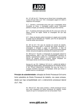 Art. 137, §2º da CLT: “Sempre que as férias forem concedidas após
                o prazo de que trata o art. 134, o empregador pagará em dobro a
                respectiva remuneração”.

                § 1º - Vencido o mencionado prazo sem que o empregador tenha
                concedido as férias, o empregado poderá ajuizar reclamação
                pedindo a fixação, por sentença, da época de gozo das mesmas.

                § 2º - A sentença dominará pena diária de 5% (cinco por cento) do
                salário mínimo da região, devida ao empregado até que seja
                cumprida.

                § 3º - Cópia da decisão judicial transitada em julgado será remetida
                ao órgão local do Ministério do Trabalho, para fins de aplicação da
                multa de caráter administrativo


                Art. 467 da CLT: “Em caso de rescisão de contrato de trabalho,
                havendo controvérsia sobre o montante das verbas rescisórias, o
                empregador é obrigado a pagar ao trabalhador, à data do
                comparecimento à Justiça do Trabalho, a parte incontroversa dessas
                verbas, sob pena de pagá-las acrescidas de cinqüenta por cento".

                Art. 496 da CLT: “Quando a reintegração do empregado estável for
                desaconselhável, dado o grau de incompatibilidade resultante do
                dissídio, especialmente quando for o empregador pessoa física, o
                tribunal do trabalho poderá converter aquela obrigação em
                indenização devida nos termos do artigo seguinte”.


                Súmula 211 do TST: “SÚMULA TST Nº 211 JUROS DE MORA E
                CORREÇÃO MONETÁRIA. INDEPENDÊNCIA DO PEDIDO INICIAL
                E DO TÍTULO EXECUTIVO JUDICIAL Os juros de mora e a
                correção monetária incluem-se na liquidação, ainda que omisso o
                pedido inicial ou a condenação”.


Princípio da subsidiariedade: utilização do Direito Processual Civil como
fonte subsidiária do Direito Processual do trabalho, nos casos omissos,
desde que haja compatibilidade com o ordenamento processual laboral
(CLT, 769).


                Art. 769 da CLT: “Nos casos omissos, o direito processual comum
                será fonte subsidiária do direito processual do trabalho, exceto
                naquilo em que for incompatível com as normas deste Título”.
 