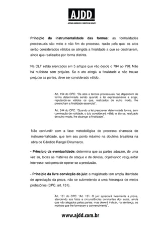 Princípio   da   instrumentalidade         das     formas:      as   formalidades
processuais são meio e não fim do processo, razão pela qual os atos
serão considerados válidos se atingida a finalidade a que se destinavam,
ainda que realizados por forma distinta.


Na CLT estão elencados em 5 artigos que vão desde o 794 ao 798. Não
há nulidade sem prejuízo. Se o ato atingiu a finalidade e não trouxe
prejuízo as partes, deve ser considerado válido.




                 Art. 154 do CPC: “Os atos e termos processuais não dependem de
                 forma determinada senão quando a lei expressamente a exigir,
                 reputando-se válidos os que, realizados de outro modo, lhe
                 preencham a finalidade essencial”.

                 Art. 244 do CPC: “Quando a lei prescrever determinada forma, sem
                 cominação de nulidade, o juiz considerará válido o ato se, realizado
                 de outro modo, lhe alcançar a finalidade”.




Não confundir com a fase metodológica do processo chamada de
instrumentalidade, que tem seu ponto máximo na doutrina brasileira na
obra de Cândido Rangel Dinamarco.

- Princípio da eventualidade: determina que as partes aduzam, de uma
vez só, todas as matérias de ataque e de defesa, objetivando resguardar
interesse, sob pena de operar-se a preclusão.


- Princípio da livre convicção do juiz: o magistrado tem ampla liberdade
de apreciação da prova, não se submetendo a uma hierarquia de meios
probatórios (CPC, art. 131).


                 Art. 131 do CPC: “Art. 131. O juiz apreciará livremente a prova,
                 atendendo aos fatos e circunstâncias constantes dos autos, ainda
                 que não alegados pelas partes; mas deverá indicar, na sentença, os
                 motivos que lhe formaram o convencimento”.
 