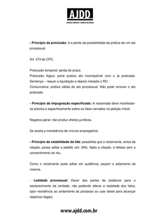 - Princípio da preclusão: é a perda da possibilidade da prática de um ato
processual.


Art. 473 do CPC.


Preclusão temporal: perda do prazo.
Preclusão lógica: parte pratica ato incompatível com o já praticado.
Sentença – requer a liquidação e depois interpõe o RO.
Consumativa: prática válida do ato processual. Não pode renovar o ato
praticado.


- Princípio da impugnação especificada: A reclamada deve manifestar-
se precisa e especificamente sobre os fatos narrados na petição inicial.


Negativa geral: não produz efeitos jurídicos.


Se aceita a inexistência de vínculo empregatício.


- Princípio da estabilidade da lide: possibilita que o reclamante, antes da
citação, possa aditar o pedido (art. 294). Após a citação, é defeso sem o
consentimento do réu.


Como o reclamante pode aditar em audiência, peçam o adiamento da
mesma.


- Lealdade processual: Dever das partes de colaborar para o
esclarecimento da verdade, não podendo alterar a realidade dos fatos,
opor resistência ao andamento do processo ou usar deste para alcançar
objetivos ilegais.
 