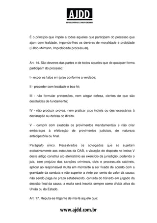 É o princípio que impõe a todos aqueles que participam do processo que
ajam com lealdade, impondo-lhes os deveres de moralidade e probidade
(Fábio Milmann, Improbidade processual).



Art. 14. São deveres das partes e de todos aqueles que de qualquer forma
participam do processo:

I - expor os fatos em juízo conforme a verdade;

II - proceder com lealdade e boa-fé;

III - não formular pretensões, nem alegar defesa, cientes de que são
destituídas de fundamento;

IV - não produzir provas, nem praticar atos inúteis ou desnecessários à
declaração ou defesa do direito.

V - cumprir com exatidão os provimentos mandamentais e não criar
embaraços     à   efetivação   de   provimentos     judiciais,   de   natureza
antecipatória ou final.

Parágrafo    único.   Ressalvados      os   advogados     que    se   sujeitam
exclusivamente aos estatutos da OAB, a violação do disposto no inciso V
deste artigo constitui ato atentatório ao exercício da jurisdição, podendo o
juiz, sem prejuízo das sanções criminais, civis e processuais cabíveis,
aplicar ao responsável multa em montante a ser fixado de acordo com a
gravidade da conduta e não superior a vinte por cento do valor da causa;
não sendo paga no prazo estabelecido, contado do trânsito em julgado da
decisão final da causa, a multa será inscrita sempre como dívida ativa da
União ou do Estado.

Art. 17. Reputa-se litigante de má-fé aquele que:
 