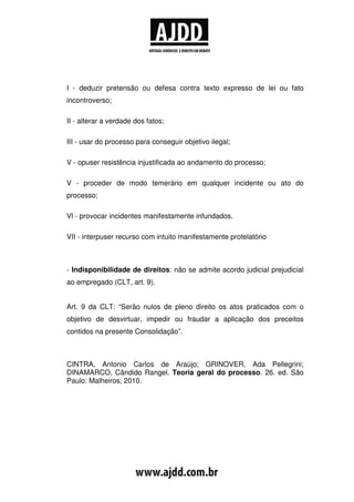 I - deduzir pretensão ou defesa contra texto expresso de lei ou fato
incontroverso;

II - alterar a verdade dos fatos;

III - usar do processo para conseguir objetivo ilegal;

V - opuser resistência injustificada ao andamento do processo;

V - proceder de modo temerário em qualquer incidente ou ato do
processo;

Vl - provocar incidentes manifestamente infundados.

VII - interpuser recurso com intuito manifestamente protelatório



- Indisponibilidade de direitos: não se admite acordo judicial prejudicial
ao empregado (CLT, art. 9).


Art. 9 da CLT: “Serão nulos de pleno direito os atos praticados com o
objetivo de desvirtuar, impedir ou fraudar a aplicação dos preceitos
contidos na presente Consolidação”.



CINTRA, Antonio Carlos de Araújo; GRINOVER, Ada Pellegrini;
DINAMARCO, Cândido Rangel. Teoria geral do processo. 26. ed. São
Paulo: Malheiros, 2010.
 