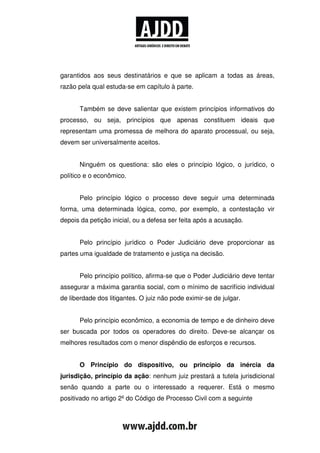garantidos aos seus destinatários e que se aplicam a todas as áreas,
razão pela qual estuda-se em capítulo à parte.


      Também se deve salientar que existem princípios informativos do
processo, ou seja, princípios que apenas constituem ideais que
representam uma promessa de melhora do aparato processual, ou seja,
devem ser universalmente aceitos.


      Ninguém os questiona: são eles o princípio lógico, o jurídico, o
político e o econômico.


      Pelo princípio lógico o processo deve seguir uma determinada
forma, uma determinada lógica, como, por exemplo, a contestação vir
depois da petição inicial, ou a defesa ser feita após a acusação.


      Pelo princípio jurídico o Poder Judiciário deve proporcionar as
partes uma igualdade de tratamento e justiça na decisão.


      Pelo princípio político, afirma-se que o Poder Judiciário deve tentar
assegurar a máxima garantia social, com o mínimo de sacrifício individual
de liberdade dos litigantes. O juiz não pode eximir-se de julgar.


      Pelo princípio econômico, a economia de tempo e de dinheiro deve
ser buscada por todos os operadores do direito. Deve-se alcançar os
melhores resultados com o menor dispêndio de esforços e recursos.


      O Princípio do dispositivo, ou princípio da inércia da
jurisdição, princípio da ação: nenhum juiz prestará a tutela jurisdicional
senão quando a parte ou o interessado a requerer. Está o mesmo
positivado no artigo 2º do Código de Processo Civil com a seguinte
 