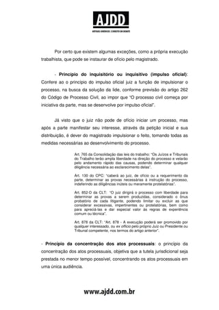 Por certo que existem algumas exceções, como a própria execução
trabalhista, que pode se instaurar de ofício pelo magistrado.


      - Princípio do inquisitório ou inquisitivo (impulso oficial):
Confere ao o princípio do impulso oficial juiz a função de impulsionar o
processo, na busca da solução da lide, conforme previsão do artigo 262
do Código de Processo Civil, ao impor que “O processo civil começa por
iniciativa da parte, mas se desenvolve por impulso oficial”.


      Já visto que o juiz não pode de ofício iniciar um processo, mas
após a parte manifestar seu interesse, através da petição inicial e sua
distribuição, é dever do magistrado impulsionar o feito, tomando todas as
medidas necessárias ao desenvolvimento do processo.

                 Art. 765 da Consolidação das leis do trabalho: “Os Juízos e Tribunais
                 do Trabalho terão ampla liberdade na direção do processo e velarão
                 pelo andamento rápido das causas, podendo determinar qualquer
                 diligência necessária ao esclarecimento delas”.

                 Art. 130 do CPC: “caberá ao juiz, de ofício ou a requerimento da
                 parte, determinar as provas necessárias à instrução do processo,
                 indeferindo as diligências inúteis ou meramente protelatórias”.

                 Art. 852-D da CLT: “O juiz dirigirá o processo com liberdade para
                 determinar as provas a serem produzidas, considerado o ônus
                 probatório de cada litigante, podendo limitar ou excluir as que
                 considerar excessivas, impertinentes ou protelatórias, bem como
                 para apreciá-las e dar especial valor às regras de experiência
                 comum ou técnica”.

                 Art. 878 da CLT: “Art. 878 - A execução poderá ser promovido por
                 qualquer interessado, ou ex officio pelo próprio Juiz ou Presidente ou
                 Tribunal competente, nos termos do artigo anterior”.


- Princípio da concentração dos atos processuais: o princípio da
concentração dos atos processuais, objetiva que a tutela jurisdicional seja
prestada no menor tempo possível, concentrando os atos processuais em
uma única audiência.
 