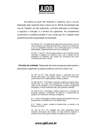 Na prática os juízes vêm dividindo a audiência, que é una por
disposição legal, bastando fazer a leitura do art. 849 da Consolidação das
Leis do Trabalho, em três audiências, a primeira destinada à conciliação,
a segunda a instrução e a terceira de julgamento. No procedimento
sumaríssimo a audiência também é uma, sendo que há o respeito neste
procedimento pela singularidade da solenidade.


                 Art. 849 da CLT: “A audiência de julgamento será contínua; mas, se
                 não for possível, por motivo de força maior, concluí-la no mesmo dia,
                 o juiz ou presidente marcará a sua continuação para a primeira
                 desimpedida, independentemente de nova notificação”.

                 Art. 852 – C da CLT: “As demandas sujeitas a rito sumaríssimo serão
                 instruídas e julgadas em audiência única, sob a direção de juiz
                 presidente ou substituto, que poderá ser convocado para atuar
                 simultaneamente com o titular”.



- Princípio da oralidade: Realização dos atos processuais pelas partes e
pelo próprio magistrado na própria audiência, de forma verbal, oral.


                 Art. 847 da CLT: “Não havendo acordo, o reclamado terá vinte
                 minutos para aduzir sua defesa, após a leitura da reclamação,
                 quando esta não for dispensada por ambas as partes”.

                 Art. 850 da CLT: “Terminada a instrução, poderão as partes aduzir
                 razões finais, em prazo não excedente de 10 (dez) minutos para
                 cada uma. Em seguida, o juiz ou presidente renovará a proposta de
                 conciliação, e não se realizando esta, será proferida a decisão”.

                 Art. 848 da CLT: Terminada a defesa, seguir-se-á a instrução do
                 processo, podendo o presidente, ex officio ou a requerimento de
                 qualquer juiz temporário, interrogar os litigantes.

                 § 1º - Findo o interrogatório, poderá qualquer dos litigantes retirar-se,
                 prosseguindo a instrução com o seu representante.

                 § 2º - Serão, a seguir, ouvidas as testemunhas, os peritos e os
                 técnicos, se houver.

                 Art. 795 da CLT: “As nulidades não serão declaradas senão
                 mediante provocação das partes, as quais deverão argüi-las à
                 primeira vez em que tiverem de falar em audiência ou nos autos”.
 