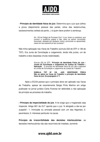 - Princípio da identidade física do juiz: Determina que o juiz que colheu
a prova (depoimento pessoal das partes, oitiva das testemunhas,
esclarecimentos verbais do perito...) é quem deve proferir a sentença.


                 Art. 132 do Código de Processo Civil: “o juiz, titular ou substituto, que
                 concluir a audiência julgará a lide, salvo se estiver convocado,
                 licenciado, afastado por qualquer motivo, promovido ou aposentado,
                 casos em que passará ao seu sucessor”.


Não tinha aplicação nas Varas do Trabalho (súmula 222 do STF e 136 do
TST). Era Junta de Conciliação e Julgamento, tendo três juízes, um do
trabalho e dois classistas (muita rotatividade).


                 Súmula 222 do STF: “Princípio da Identidade Física do Juiz -
                 Juntas de Conciliação e Julgamento da Justiça do Trabalho -
                 Aplicação O princípio da identidade física do juiz não é aplicável
                 às Juntas de Conciliação e Julgamento da Justiça do Trabalho”.

                 SÚMULA        TST    Nº    136      JUIZ. IDENTIDADE FÍSICA
                 Não se aplica às Varas do Trabalho o princípio da identidade
                 física do juiz. Ex-prejulgado nº 7.


       Após a EC/24 parece que o princípio deve ser aplicado nas Varas
do Trabalho, apesar de recentemente Sérgio Pinto Martins em artigo
publicado no jornal jurídico Carta Forense ter defendido a não aplicação
do princípio ao processo do trabalho.




- Princípio da imparcialidade do juiz: A lei exige que o magistrado seja
imparcial. Artigo 801 da CLT aponta que o juiz “é obrigado a dar-se por
suspeito”. 1. Inimizade ou amizade pessoal com um dos litigantes; 2.
parentesco; 3. interesse particular na causa.


Princípio da irrecorribilidade das decisões interlocutórias: as
decisões interlocutórias não são recorríveis de imediato, somente
 