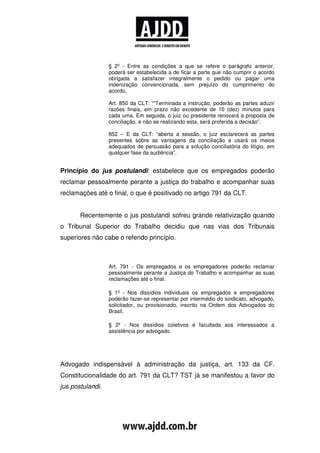 § 2º - Entre as condições a que se refere o parágrafo anterior,
                  poderá ser estabelecida a de ficar a parte que não cumprir o acordo
                  obrigada a satisfazer integralmente o pedido ou pagar uma
                  indenização convencionada, sem prejuízo do cumprimento do
                  acordo.

                  Art. 850 da CLT: ““Terminada a instrução, poderão as partes aduzir
                  razões finais, em prazo não excedente de 10 (dez) minutos para
                  cada uma. Em seguida, o juiz ou presidente renovará a proposta de
                  conciliação, e não se realizando esta, será proferida a decisão”.

                  852 – E da CLT: “aberta a sessão, o juiz esclarecerá as partes
                  presentes sobre as vantagens da conciliação e usará os meios
                  adequados de persuasão para a solução conciliatória do litígio, em
                  qualquer fase da audiência”.


Princípio do jus postulandi: estabelece que os empregados poderão
reclamar pessoalmente perante a justiça do trabalho e acompanhar suas
reclamações até o final, o que é positivado no artigo 791 da CLT.


       Recentemente o jus postulandi sofreu grande relativização quando
o Tribunal Superior do Trabalho decidiu que nas vias dos Tribunais
superiores não cabe o referido princípio.



                  Art. 791 - Os empregados e os empregadores poderão reclamar
                  pessoalmente perante a Justiça do Trabalho e acompanhar as suas
                  reclamações até o final.

                  § 1º - Nos dissídios individuais os empregados e empregadores
                  poderão fazer-se representar por intermédio do sindicato, advogado,
                  solicitador, ou provisionado, inscrito na Ordem dos Advogados do
                  Brasil.

                  § 2º - Nos dissídios coletivos é facultada aos interessados a
                  assistência por advogado.




Advogado indispensável à administração da justiça, art. 133 da CF.
Constitucionalidade do art. 791 da CLT? TST já se manifestou a favor do
jus postulandi.
 
