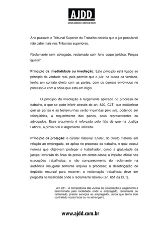 Ano passado o Tribunal Superior do Trabalho decidiu que o jus postulandi
não cabe mais nos Tribunais superiores.


Reclamante sem advogado, reclamado com forte corpo jurídico. Forças
iguais?


Princípio da imediatidade ou imediação: Este princípio está ligado ao
princípio da verdade real, pois permite que o juiz, na busca da verdade,
tenha um contato direto com as partes, com os demais envolvidos no
processo e com a coisa que está em litígio.


       O princípio da imediação é largamente aplicado no processo do
trabalho, o que se pode inferir através do art. 820, CLT, que estabelece
que as partes e as testemunhas serão inquiridas pelo juiz, podendo ser
reinquiridas, a requerimento das partes, seus representantes ou
advogados. Esse argumento é reforçado pelo fato de que na Justiça
Laboral, a prova oral é largamente utilizada.


Princípio da proteção: o caráter material, tutelar, do direito material em
relação ao empregado, se aplica no processo do trabalho, o qual possui
normas que objetivam proteger o trabalhador, como a gratuidade da
justiça; inversão do ônus da prova em certos casos; o impulso oficial nas
execuções trabalhistas; o não comparecimento do reclamante na
audiência inaugural somente arquiva o processo; a desobrigação do
depósito recursal para recorrer; a reclamação trabalhista deve ser
proposta na localidade onde o reclamante laborou (art. 651 da CLT).


                  Art. 651 - A competência das Juntas de Conciliação e Julgamento é
                 determinada pela localidade onde o empregado, reclamante ou
                 reclamado, prestar serviços ao empregador, ainda que tenha sido
                 contratado noutro local ou no estrangeiro.
 