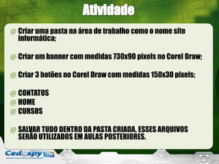 @ Criar uma pasta na área de trabalho como o nome site
  informática;

@ Criar um banner com medidas 730x90 pixels no Corel Draw;

@ Criar 3 botões no Corel Draw com medidas 150x30 pixels;

@ CONTATOS
@ HOME
@ CURSOS

@ SALVAR TUDO DENTRO DA PASTA CRIADA, ESSES ARQUIVOS
  SERÃO UTILIZADOS EM AULAS POSTERIORES.
 
