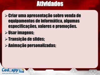 Criar uma apresentação sobre venda de
 equipamentos de informática, algumas
 especificações, valores e promoções.
Usar imagens;
Transição de slides;
Animação personalizadas;
 