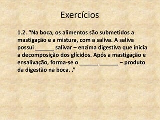 Exercícios
1.2. “Na boca, os alimentos são submetidos a
mastigação e a mistura, com a saliva. A saliva
possui ______ salivar – enzima digestiva que inicia
a decomposição dos glícidos. Após a mastigação e
ensalivação, forma-se o ______ ______ – produto
da digestão na boca. .”
 