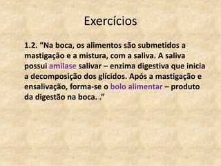 Exercícios
1.2. “Na boca, os alimentos são submetidos a
mastigação e a mistura, com a saliva. A saliva
possui amilase salivar – enzima digestiva que inicia
a decomposição dos glícidos. Após a mastigação e
ensalivação, forma-se o bolo alimentar – produto
da digestão na boca. .”
 