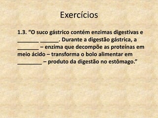 Exercícios
1.3. “O suco gástrico contém enzimas digestivas e
_______ ______. Durante a digestão gástrica, a
_______ – enzima que decompõe as proteínas em
meio ácido – transforma o bolo alimentar em
________ – produto da digestão no estômago.”
 