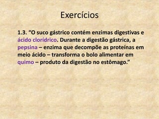 Exercícios
1.3. “O suco gástrico contém enzimas digestivas e
ácido clorídrico. Durante a digestão gástrica, a
pepsina – enzima que decompõe as proteínas em
meio ácido – transforma o bolo alimentar em
quimo – produto da digestão no estômago.”
 