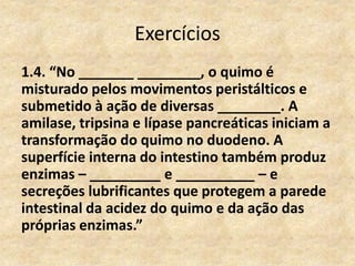 Exercícios
1.4. “No _______ ________, o quimo é
misturado pelos movimentos peristálticos e
submetido à ação de diversas ________. A
amilase, tripsina e lípase pancreáticas iniciam a
transformação do quimo no duodeno. A
superfície interna do intestino também produz
enzimas – _________ e __________ – e
secreções lubrificantes que protegem a parede
intestinal da acidez do quimo e da ação das
próprias enzimas.”
 