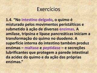 Exercícios
1.4. “No intestino delgado, o quimo é
misturado pelos movimentos peristálticos e
submetido à ação de diversas enzimas. A
amilase, tripsina e lípase pancreáticas iniciam a
transformação do quimo no duodeno. A
superfície interna do intestino também produz
enzimas – maltase e peptidase – e secreções
lubrificantes que protegem a parede intestinal
da acidez do quimo e da ação das próprias
enzimas.”
 