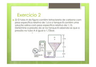 Exercício 2
2) O tubo A da figura contém tetracloreto de carbono com
peso específico relativo de 1,6 e o tanque B contém uma
solução salina com peso específico relativo da 1,15.
Determine a pressão do ar no tanque B sabendo-se que a
pressão no tubo A é igual a 1,72bar.
 