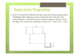 Exercícios Propostos
3) Um manômetro diferencial de mercúrio (massa específica
13600kg/m3)é utilizado como indicador do nível de uma
caixa d'água, conforme ilustra a figura abaixo. Qual o nível
da água na caixa (hl) sabendo-se que h2 = 15m e h3 = 1,3m.
 
