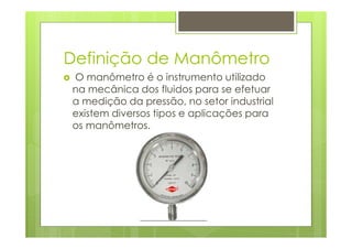 Definição de Manômetro
O manômetro é o instrumento utilizado
na mecânica dos fluidos para se efetuar
a medição da pressão, no setor industrial
existem diversos tipos e aplicações para
os manômetros.
 