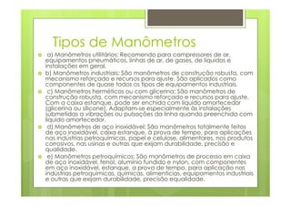 Tipos de Manômetros
a) Manômetros utilitários: Recomendo para compressores de ar,
equipamentos pneumáticos, linhas de ar, de gases, de líquidos e
instalações em geral.
b) Manômetros industriais: São manômetros de construção robusta, com
mecanismo reforçado e recursos para ajuste. São aplicados como
componentes de quase todos os tipos de equipamentos industriais.
c) Manômetros herméticos ou com glicerina: São manômetros de
construção robusta, com mecanismo reforçado e recursos para ajuste.
Com a caixa estanque, pode ser enchida com líquido amortecedor
(glicerina ou silicone). Adaptam-se especialmente às instalações
submetidas a vibrações ou pulsações da linha quando preenchida com
líquido amortecedor.
d) Manômetros de aço inoxidável: São manômetros totalmente feitos
de aço inoxidável, caixa estanque, à prova de tempo, para aplicações
nas indústrias petroquímicas, papel e celulose, alimentares, nos produtos
corrosivos, nas usinas e outras que exijam durabilidade, precisão e
qualidade.
e) Manômetros petroquímicos: São manômetros de processo em caixa
de aço inoxidável, fenol, alumínio fundido e nylon, com componentes
em aço inoxidável, estanque, a prova de tempo, para aplicação nas
indústrias petroquímicas, químicas, alimentícias, equipamentos industriais
e outras que exijam durabilidade, precisão equalidade.
 