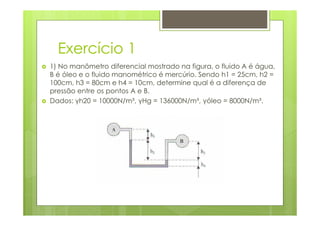 Exercício 1
1) No manômetro diferencial mostrado na figura, o fluido A é água,
B é óleo e o fluido manométrico é mercúrio. Sendo h1 = 25cm, h2 =
100cm, h3 = 80cm e h4 = 10cm, determine qual é a diferença de
pressão entre os pontos A e B.
Dados: γh20 = 10000N/m³, γHg = 136000N/m³, γóleo = 8000N/m³.
 