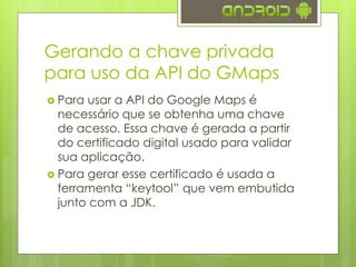 Gerando a chave privada
para uso da API do GMaps
 Para usar a API do Google Maps é
necessário que se obtenha uma chave
de acesso. Essa chave é gerada a partir
do certificado digital usado para validar
sua aplicação.
 Para gerar esse certificado é usada a
ferramenta “keytool” que vem embutida
junto com a JDK.
 