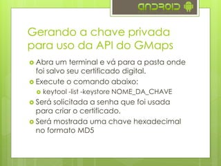 Gerando a chave privada
para uso da API do GMaps
 Abra um terminal e vá para a pasta onde
foi salvo seu certificado digital.
 Execute o comando abaixo:
 keytool -list -keystore NOME_DA_CHAVE
 Será solicitada a senha que foi usada
para criar o certificado.
 Será mostrada uma chave hexadecimal
no formato MD5
 