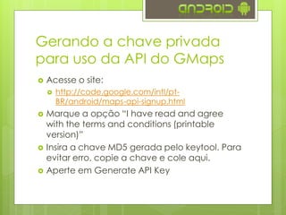 Gerando a chave privada
para uso da API do GMaps
 Acesse o site:
 http://code.google.com/intl/pt-
BR/android/maps-api-signup.html
 Marque a opção “I have read and agree
with the terms and conditions (printable
version)”
 Insira a chave MD5 gerada pelo keytool. Para
evitar erro, copie a chave e cole aqui.
 Aperte em Generate API Key
 
