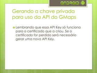  Lembrando que essa API Key só funciona
para o certificado que a criou. Se o
certificado for perdido será necessário
gerar uma nova API Key.
Gerando a chave privada
para uso da API do GMaps
 