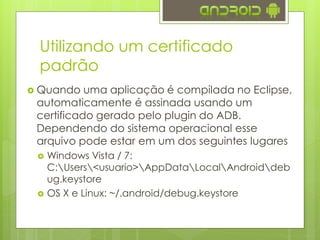 Utilizando um certificado
padrão
 Quando uma aplicação é compilada no Eclipse,
automaticamente é assinada usando um
certificado gerado pelo plugin do ADB.
Dependendo do sistema operacional esse
arquivo pode estar em um dos seguintes lugares
 Windows Vista / 7:
C:Users<usuario>AppDataLocalAndroiddeb
ug.keystore
 OS X e Linux: ~/.android/debug.keystore
 