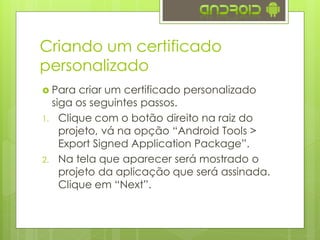 Criando um certificado
personalizado
 Para criar um certificado personalizado
siga os seguintes passos.
1. Clique com o botão direito na raiz do
projeto, vá na opção “Android Tools >
Export Signed Application Package”.
2. Na tela que aparecer será mostrado o
projeto da aplicação que será assinada.
Clique em “Next”.
 