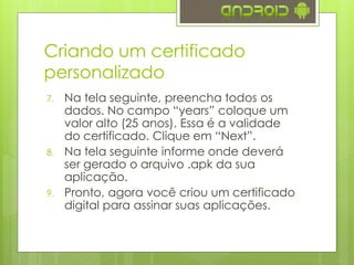 7. Na tela seguinte, preencha todos os
dados. No campo “years” coloque um
valor alto (25 anos). Essa é a validade
do certificado. Clique em “Next”.
8. Na tela seguinte informe onde deverá
ser gerado o arquivo .apk da sua
aplicação.
9. Pronto, agora você criou um certificado
digital para assinar suas aplicações.
Criando um certificado
personalizado
 