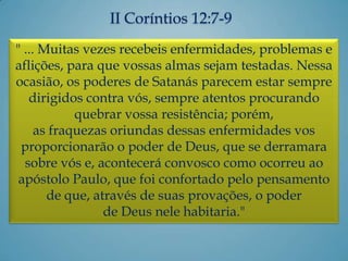 II Coríntios 12:7-9
" ... Muitas vezes recebeis enfermidades, problemas e
aflições, para que vossas almas sejam testadas. Nessa
ocasião, os poderes de Satanás parecem estar sempre
dirigidos contra vós, sempre atentos procurando
quebrar vossa resistência; porém,
as fraquezas oriundas dessas enfermidades vos
proporcionarão o poder de Deus, que se derramara
sobre vós e, acontecerá convosco como ocorreu ao
apóstolo Paulo, que foi confortado pelo pensamento
de que, através de suas provações, o poder
de Deus nele habitaria."
 
