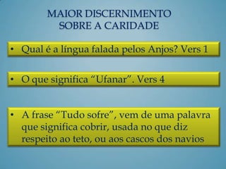 MAIOR DISCERNIMENTO
SOBRE A CARIDADE
• Qual é a língua falada pelos Anjos? Vers 1
• O que significa “Ufanar”. Vers 4
• A frase “Tudo sofre”, vem de uma palavra
que significa cobrir, usada no que diz
respeito ao teto, ou aos cascos dos navios
 