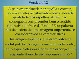 A palavra traduzida por espelho é correta,
porém aqueles acostumados com a elevada
qualidade dos espelhos atuais, não
conseguem compreender bem o sentido
figurativo da frase de Paulo. "Essa palavra
nos da a ideia de uma imagem imperfeita, se
considerarmos as caracteristicas
dos antigos espelhos, que eram feitos de
metal polido, e exigiam constante polimento,
tanto é que a eles era atada uma esponja e um
recipiente cheio de pedra-pomes em pó."
Versículo 12
 