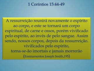 1 Coríntios 15:44-49
A ressurreição reunirá novamente o espírito
ao corpo, e este se tornará um corpo
espiritual, de carne e ossos, porém vivificado
pelo espírito, ao invés de pelo sangue. Assim
sendo, nossos corpos, depois da ressurreição.
vivificados pelo espírito,
torna-se-ão imortais e jamais morrerão
(Ensinamentos Joseph Smith,195)
 