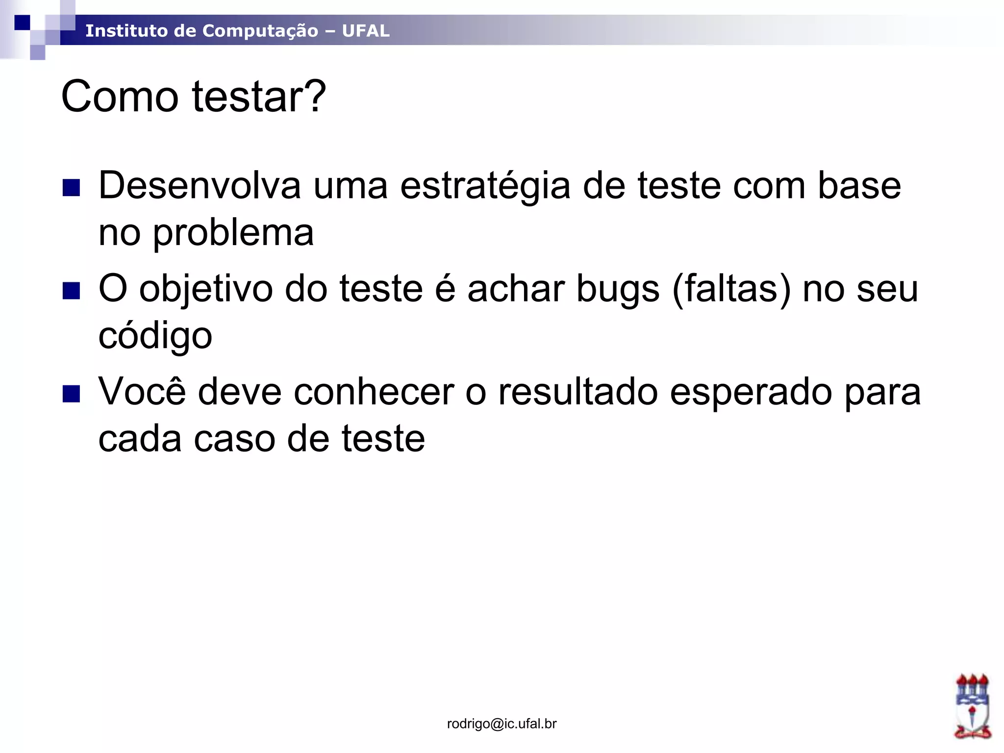 Instituto de Computação – UFAL
Como testar?
 Desenvolva uma estratégia de teste com base
no problema
 O objetivo do teste é achar bugs (faltas) no seu
código
 Você deve conhecer o resultado esperado para
cada caso de teste
rodrigo@ic.ufal.br
 