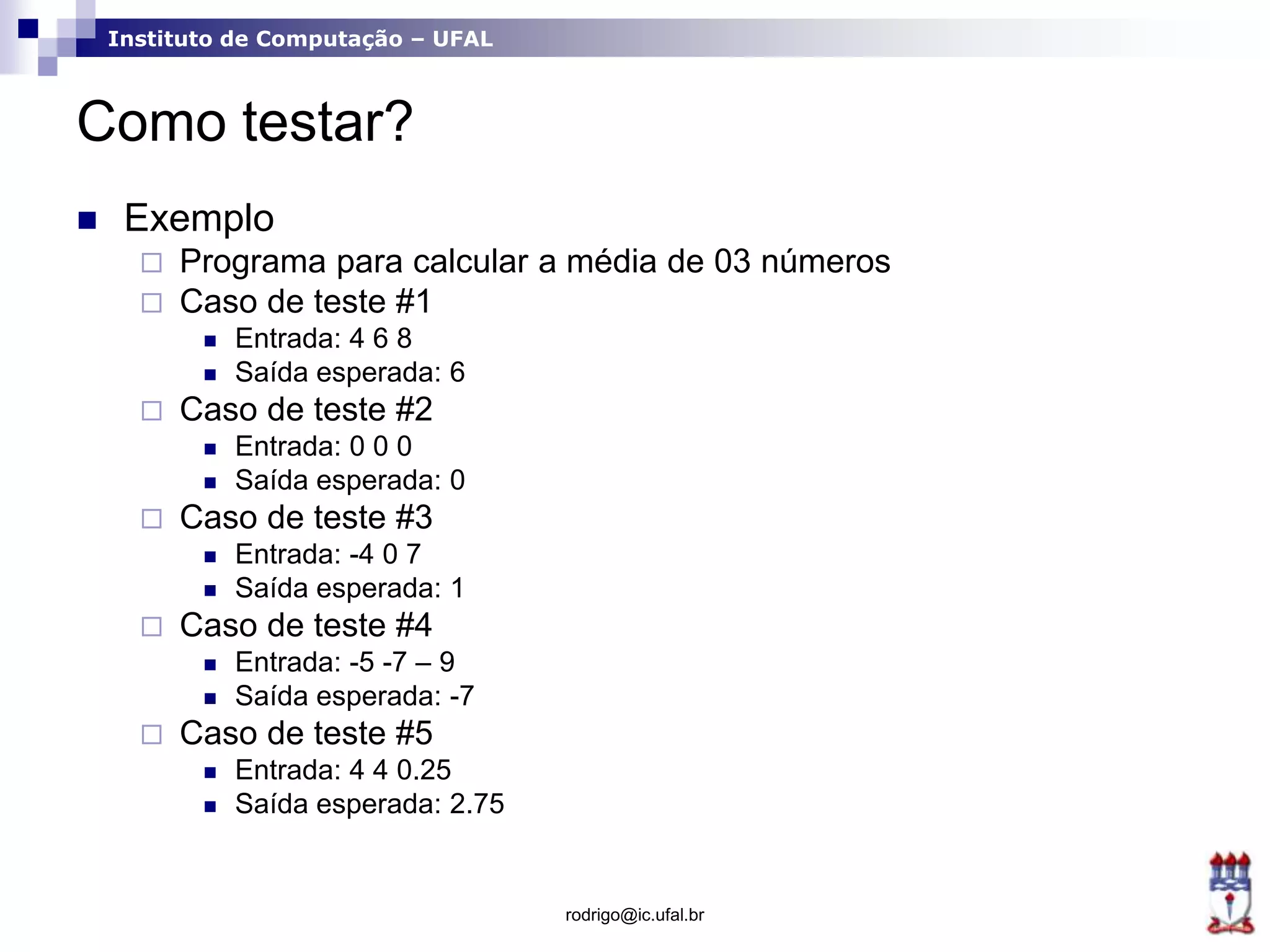 Instituto de Computação – UFAL
Como testar?
 Exemplo
 Programa para calcular a média de 03 números
 Caso de teste #1
 Entrada: 4 6 8
 Saída esperada: 6
 Caso de teste #2
 Entrada: 0 0 0
 Saída esperada: 0
 Caso de teste #3
 Entrada: -4 0 7
 Saída esperada: 1
 Caso de teste #4
 Entrada: -5 -7 – 9
 Saída esperada: -7
 Caso de teste #5
 Entrada: 4 4 0.25
 Saída esperada: 2.75
rodrigo@ic.ufal.br
 