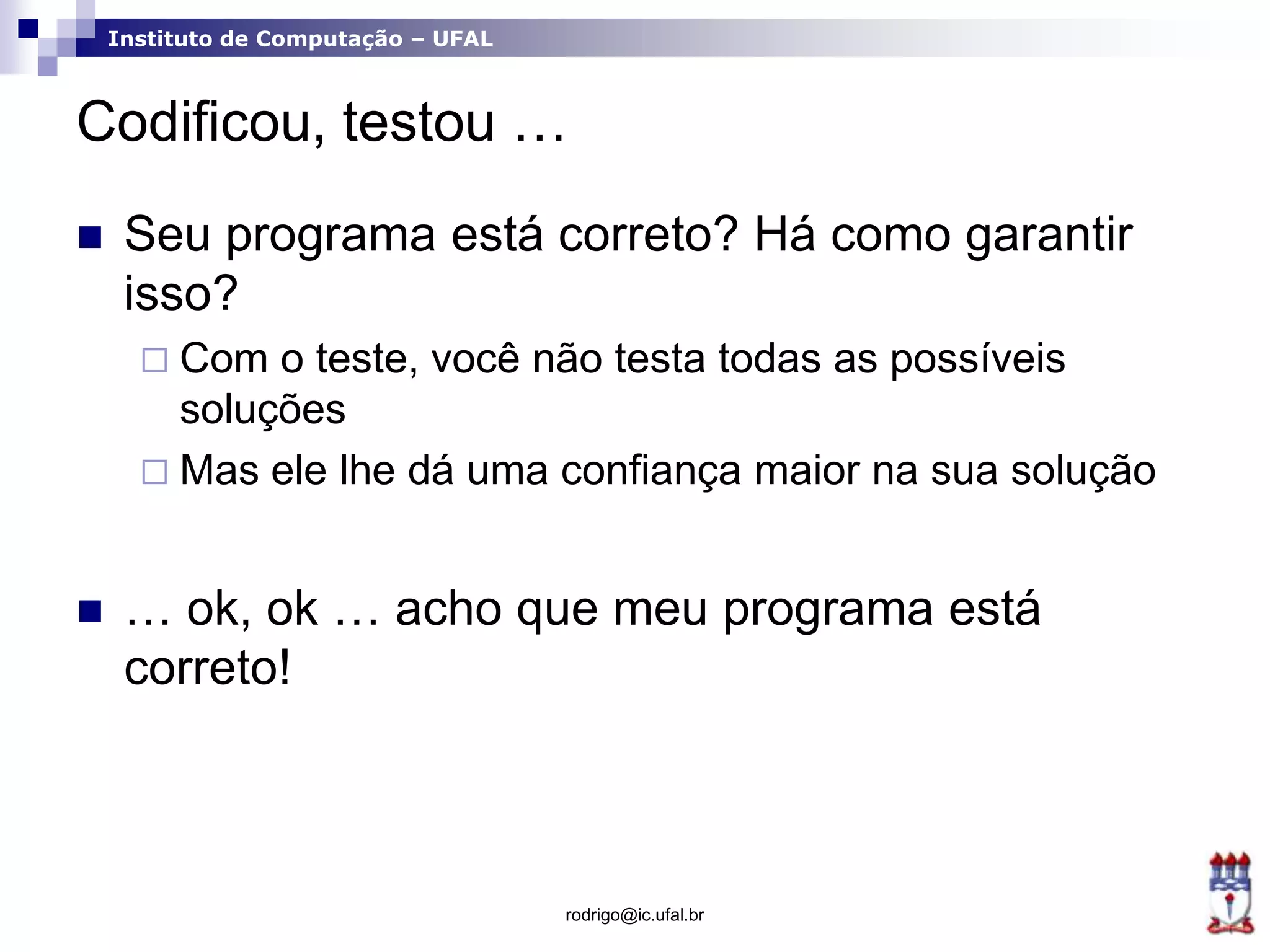 Instituto de Computação – UFAL
Codificou, testou …
 Seu programa está correto? Há como garantir
isso?
 Com o teste, você não testa todas as possíveis
soluções
 Mas ele lhe dá uma confiança maior na sua solução
 … ok, ok … acho que meu programa está
correto!
rodrigo@ic.ufal.br
 