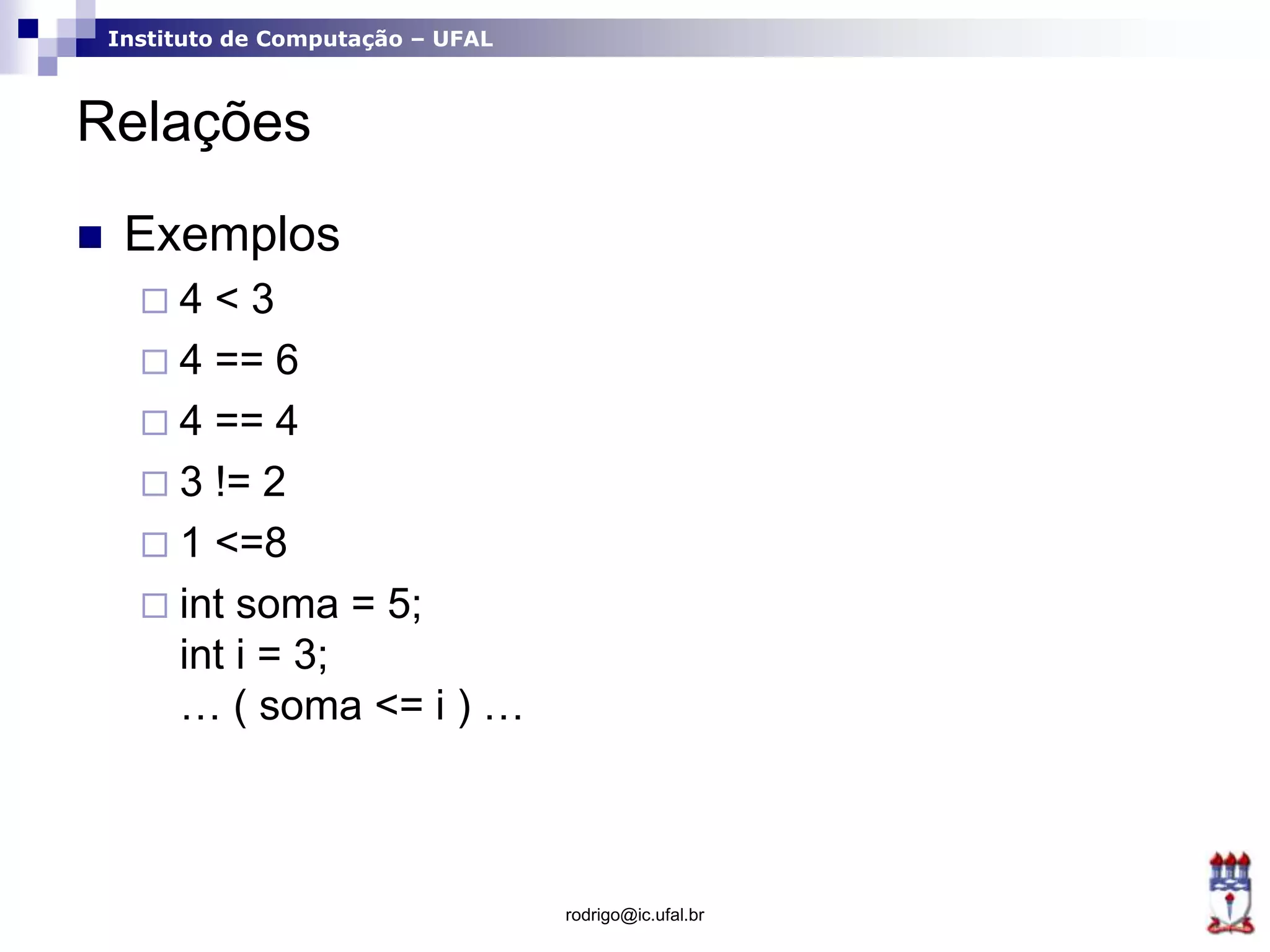 Instituto de Computação – UFAL
Relações
 Exemplos
 4 < 3
 4 == 6
 4 == 4
 3 != 2
 1 <=8
 int soma = 5;
int i = 3;
… ( soma <= i ) …
rodrigo@ic.ufal.br
 