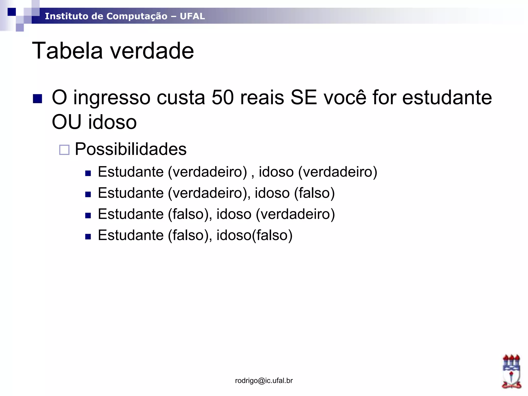 Instituto de Computação – UFAL
Tabela verdade
 O ingresso custa 50 reais SE você for estudante
OU idoso
 Possibilidades
 Estudante (verdadeiro) , idoso (verdadeiro)
 Estudante (verdadeiro), idoso (falso)
 Estudante (falso), idoso (verdadeiro)
 Estudante (falso), idoso(falso)
rodrigo@ic.ufal.br
 