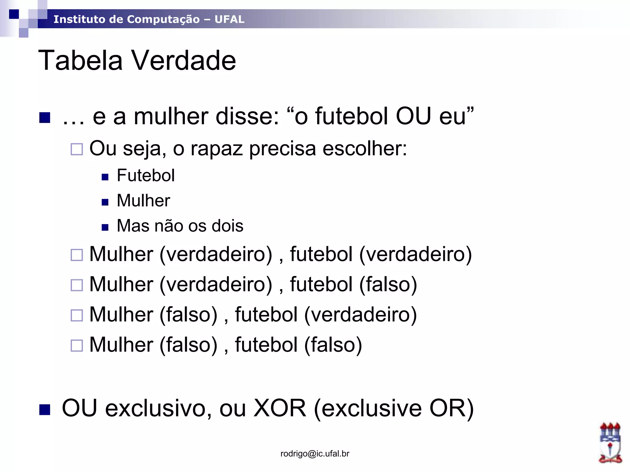 Instituto de Computação – UFAL
Tabela Verdade
 … e a mulher disse: “o futebol OU eu”
 Ou seja, o rapaz precisa escolher:
 Futebol
 Mulher
 Mas não os dois
 Mulher (verdadeiro) , futebol (verdadeiro)
 Mulher (verdadeiro) , futebol (falso)
 Mulher (falso) , futebol (verdadeiro)
 Mulher (falso) , futebol (falso)
 OU exclusivo, ou XOR (exclusive OR)
rodrigo@ic.ufal.br
 